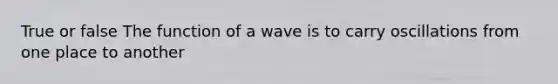 True or false The function of a wave is to carry oscillations from one place to another