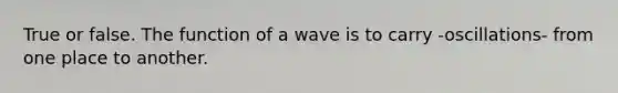 True or false. The function of a wave is to carry -oscillations- from one place to another.