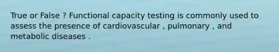 True or False ? Functional capacity testing is commonly used to assess the presence of cardiovascular , pulmonary , and metabolic diseases .