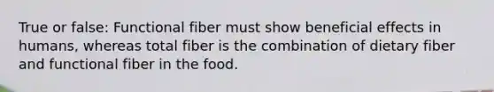 True or false: Functional fiber must show beneficial effects in humans, whereas total fiber is the combination of dietary fiber and functional fiber in the food.