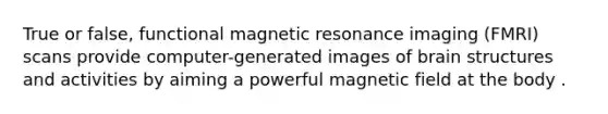 True or false, functional magnetic resonance imaging (FMRI) scans provide computer-generated images of brain structures and activities by aiming a powerful magnetic field at the body .