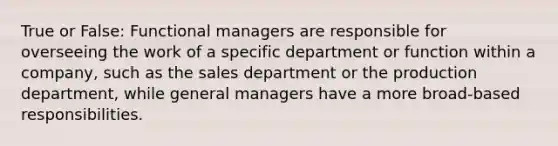 True or False: Functional managers are responsible for overseeing the work of a specific department or function within a company, such as the sales department or the production department, while general managers have a more broad-based responsibilities.