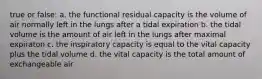 true or false: a. the functional residual capacity is the volume of air normally left in the lungs after a tidal expiration b. the tidal volume is the amount of air left in the lungs after maximal expiraton c. the inspiratory capacity is equal to the vital capacity plus the tidal volume d. the vital capacity is the total amount of exchangeable air