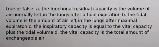 true or false: a. the functional residual capacity is the volume of air normally left in the lungs after a tidal expiration b. the tidal volume is the amount of air left in the lungs after maximal expiraton c. the inspiratory capacity is equal to the vital capacity plus the tidal volume d. the vital capacity is the total amount of exchangeable air