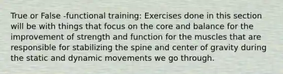 True or False -functional training: Exercises done in this section will be with things that focus on the core and balance for the improvement of strength and function for the muscles that are responsible for stabilizing the spine and center of gravity during the static and dynamic movements we go through.