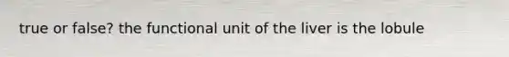 true or false? the functional unit of the liver is the lobule