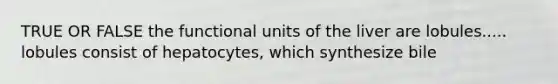 TRUE OR FALSE the functional units of the liver are lobules..... lobules consist of hepatocytes, which synthesize bile