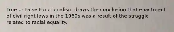 True or False Functionalism draws the conclusion that enactment of civil right laws in the 1960s was a result of the struggle related to racial equality.