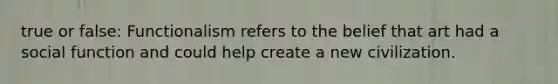 true or false: Functionalism refers to the belief that art had a social function and could help create a new civilization.