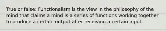 True or false: Functionalism is the view in the philosophy of the mind that claims a mind is a series of functions working together to produce a certain output after receiving a certain input.