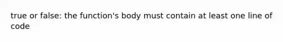 true or false: the function's body must contain at least one line of code