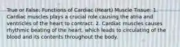 True or False: Functions of Cardiac (Heart) Muscle Tissue: 1. Cardiac muscles plays a crucial role causing the atria and ventricles of the heart to contract. 2. Cardiac muscles causes rhythmic beating of the heart, which leads to circulating of the blood and its contents throughout the body.