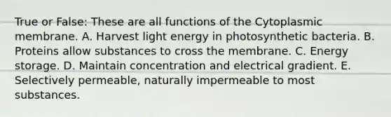 True or False: These are all functions of the Cytoplasmic membrane. A. Harvest light energy in photosynthetic bacteria. B. Proteins allow substances to cross the membrane. C. Energy storage. D. Maintain concentration and electrical gradient. E. Selectively permeable, naturally impermeable to most substances.