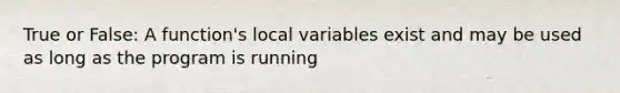 True or False: A function's local variables exist and may be used as long as the program is running