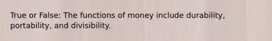 True or False: The functions of money include durability, portability, and divisibility.