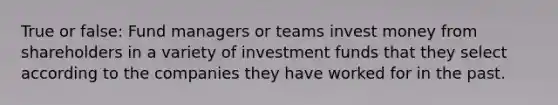 True or false: Fund managers or teams invest money from shareholders in a variety of investment funds that they select according to the companies they have worked for in the past.