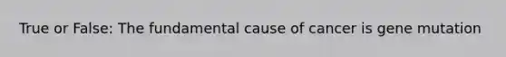 True or False: The fundamental cause of cancer is gene mutation