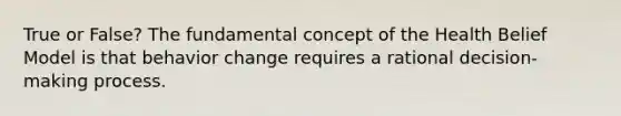 True or False? The fundamental concept of the Health Belief Model is that behavior change requires a rational decision-making process.