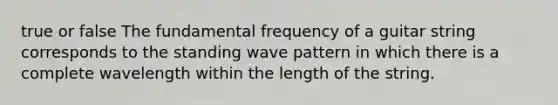 true or false The fundamental frequency of a guitar string corresponds to the standing wave pattern in which there is a complete wavelength within the length of the string.