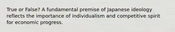 True or False? A fundamental premise of Japanese ideology reflects the importance of individualism and competitive spirit for economic progress.