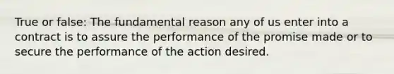 True or false: The fundamental reason any of us enter into a contract is to assure the performance of the promise made or to secure the performance of the action desired.