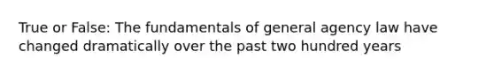 True or False: The fundamentals of general agency law have changed dramatically over the past two hundred years