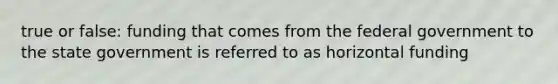 true or false: funding that comes from the federal government to the state government is referred to as horizontal funding