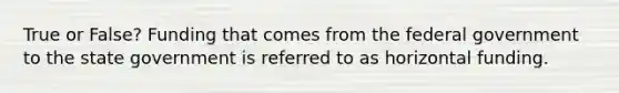 True or False? Funding that comes from the federal government to the state government is referred to as horizontal funding.