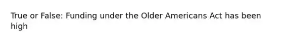 True or False: Funding under the Older Americans Act has been high