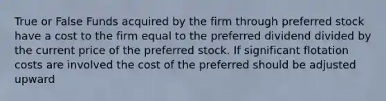 True or False Funds acquired by the firm through preferred stock have a cost to the firm equal to the preferred dividend divided by the current price of the preferred stock. If significant flotation costs are involved the cost of the preferred should be adjusted upward