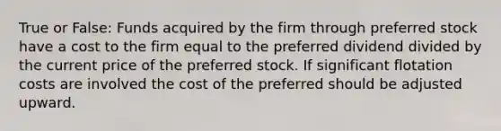 True or False: Funds acquired by the firm through preferred stock have a cost to the firm equal to the preferred dividend divided by the current price of the preferred stock. If significant flotation costs are involved the cost of the preferred should be adjusted upward.