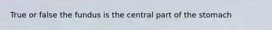 True or false the fundus is the central part of the stomach
