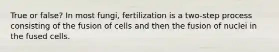 True or false? In most fungi, fertilization is a two-step process consisting of the fusion of cells and then the fusion of nuclei in the fused cells.