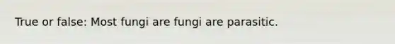 True or false: Most fungi are fungi are parasitic.