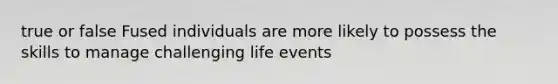 true or false Fused individuals are more likely to possess the skills to manage challenging life events