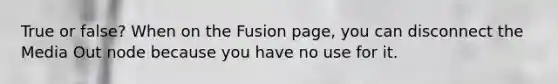 True or false? When on the Fusion page, you can disconnect the Media Out node because you have no use for it.