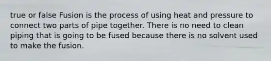 true or false Fusion is the process of using heat and pressure to connect two parts of pipe together. There is no need to clean piping that is going to be fused because there is no solvent used to make the fusion.