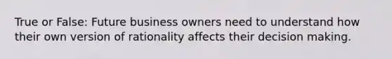 True or False: Future business owners need to understand how their own version of rationality affects their decision making.