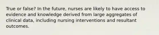 True or false? In the future, nurses are likely to have access to evidence and knowledge derived from large aggregates of clinical data, including nursing interventions and resultant outcomes.