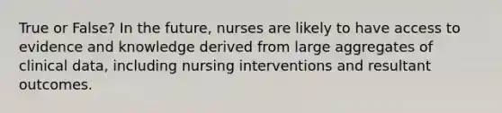 True or False? In the future, nurses are likely to have access to evidence and knowledge derived from large aggregates of clinical data, including nursing interventions and resultant outcomes.