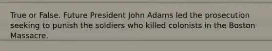 True or False. Future President John Adams led the prosecution seeking to punish the soldiers who killed colonists in the Boston Massacre.