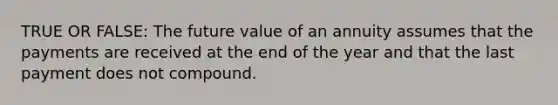 TRUE OR FALSE: The future value of an annuity assumes that the payments are received at the end of the year and that the last payment does not compound.