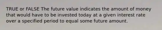 TRUE or FALSE The future value indicates the amount of money that would have to be invested today at a given interest rate over a specified period to equal some future amount.