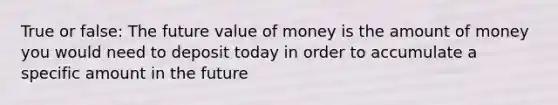 True or false: The future value of money is the amount of money you would need to deposit today in order to accumulate a specific amount in the future