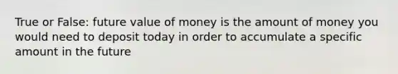 True or False: future value of money is the amount of money you would need to deposit today in order to accumulate a specific amount in the future