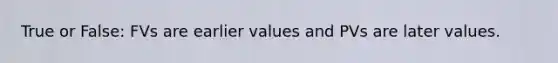 True or​ False: FVs are earlier values and PVs are later values.