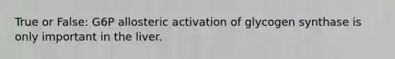 True or False: G6P allosteric activation of glycogen synthase is only important in the liver.