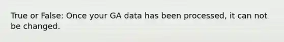 True or False: Once your GA data has been processed, it can not be changed.