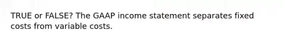 TRUE or FALSE? The GAAP income statement separates fixed costs from variable costs.