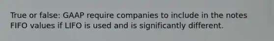 True or false: GAAP require companies to include in the notes FIFO values if LIFO is used and is significantly different.